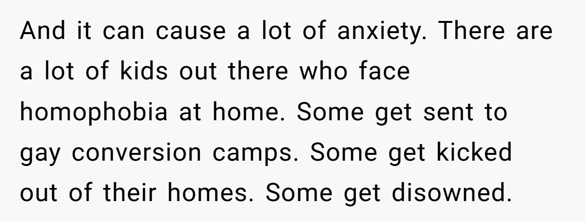 And it can cause a lot of anxiety. There are a lot of kids out there who face homophobia at home. Some get sent to gay conversion camps. Some get...