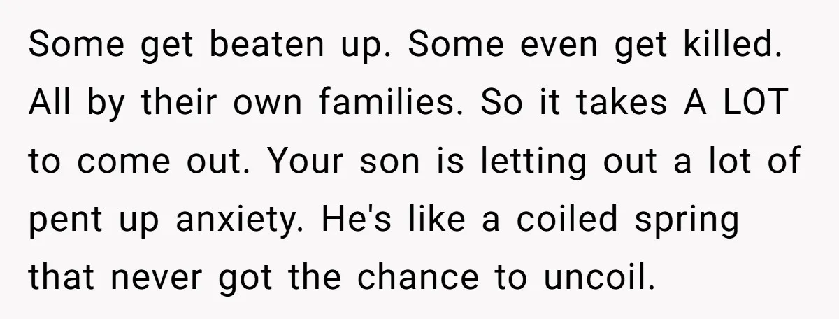 Some get beaten up. Some even get killed. All by their own families. So it takes A LOT to come out. Your son is letting out a lot of pent...