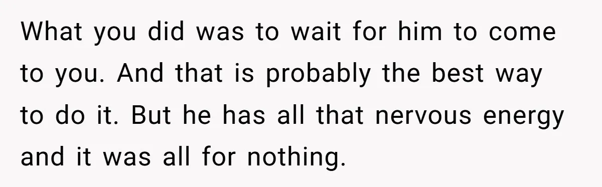 What you did was to wait for him to come to you. And that is probably the best way to do it. But he has all that nervous energy and...