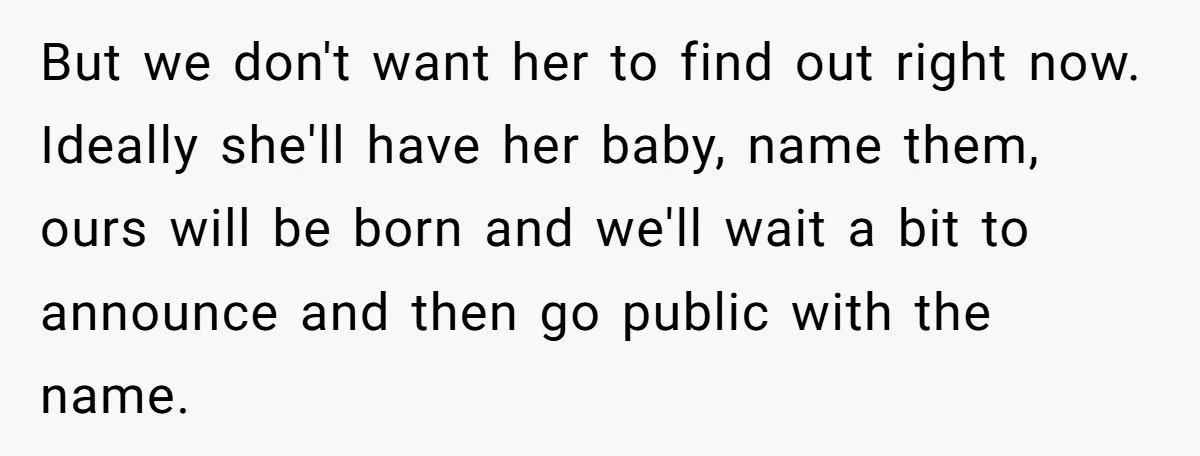 But we don't want her to find out right now. Ideally she'll have her baby, name them, ours will be born and we'll wait a bit to announce and then...