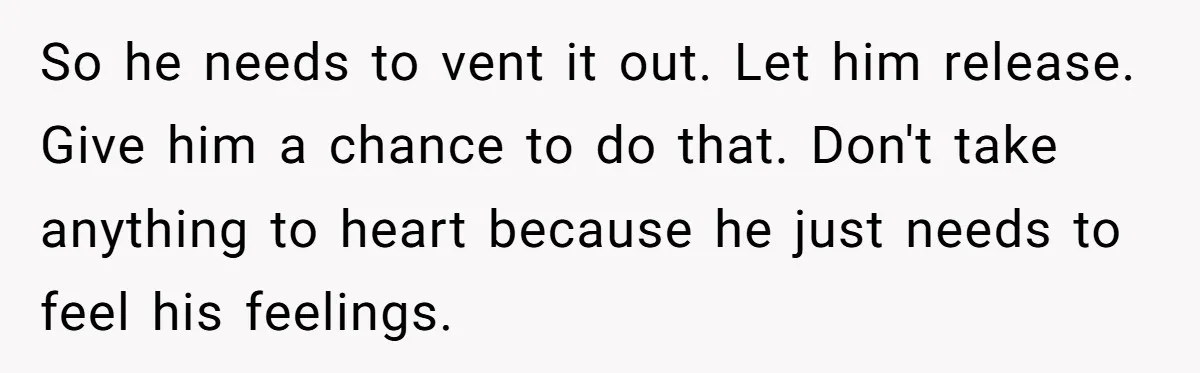 So he needs to vent it out. Let him release. Give him a chance to do that. Don't take anything to heart because he just needs to feel his feelings.
