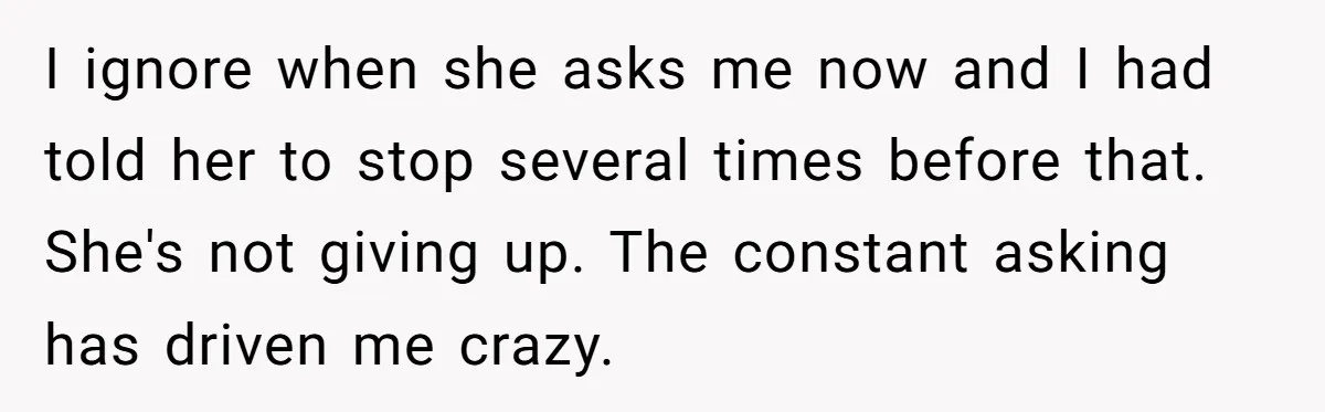 I ignore when she asks me now and I had told her to stop several times before that. She's not giving up. The constant asking has driven me crazy.