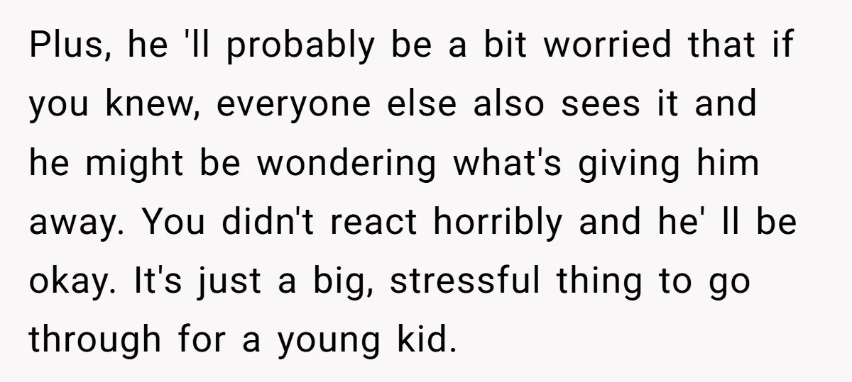Plus, he 'll probably be a bit worried that if you knew, everyone else also sees it and he might be wondering what's giving him away. You didn't react horribly...