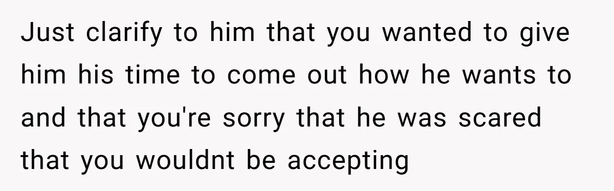 Just clarify to him that you wanted to give him his time to come out how he wants to and that you're sorry that he was scared that you wouldnt...