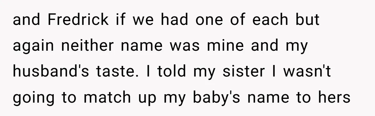 and Fredrick if we had one of each but again neither name was mine and my husband's taste. I told my sister I wasn't going to match up my baby's...