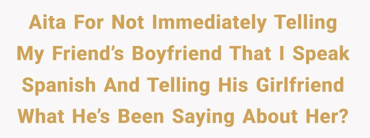 AITA for not immediately telling my friend’s boyfriend that I speak Spanish and telling his girlfriend what he’s been saying about her?