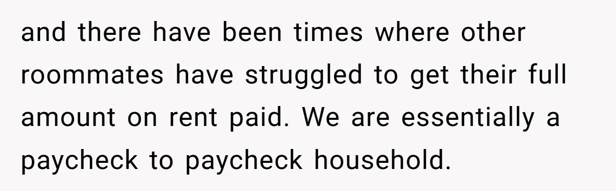 and there have been times where other roommates have struggled to get their full amount on rent paid. We are essentially a paycheck to paycheck household.