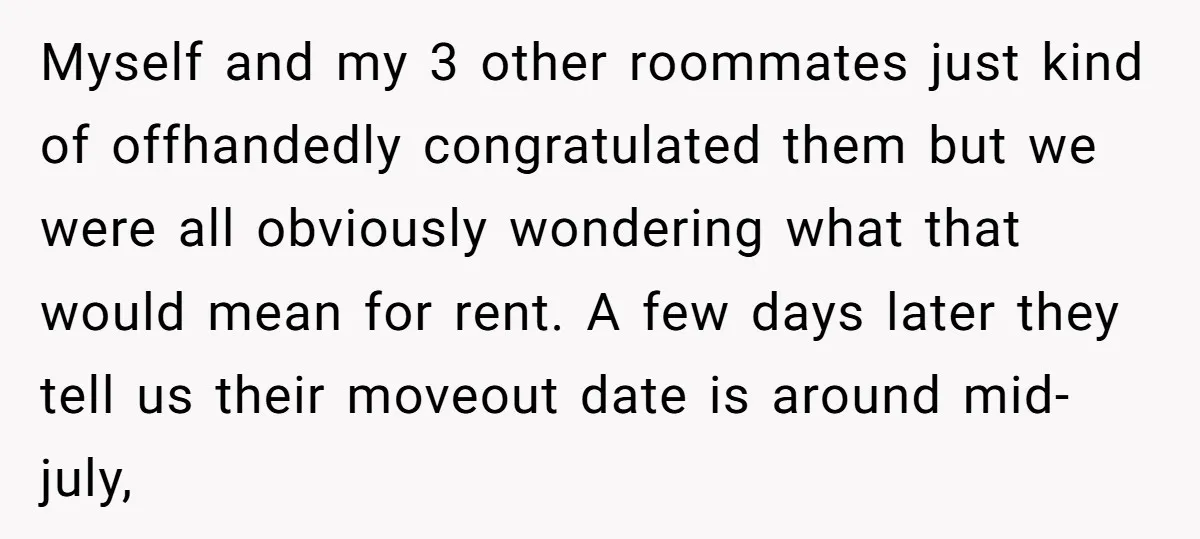 Myself and my 3 other roommates just kind of offhandedly congratulated them but we were all obviously wondering what that would mean for rent. A few days later they tell...