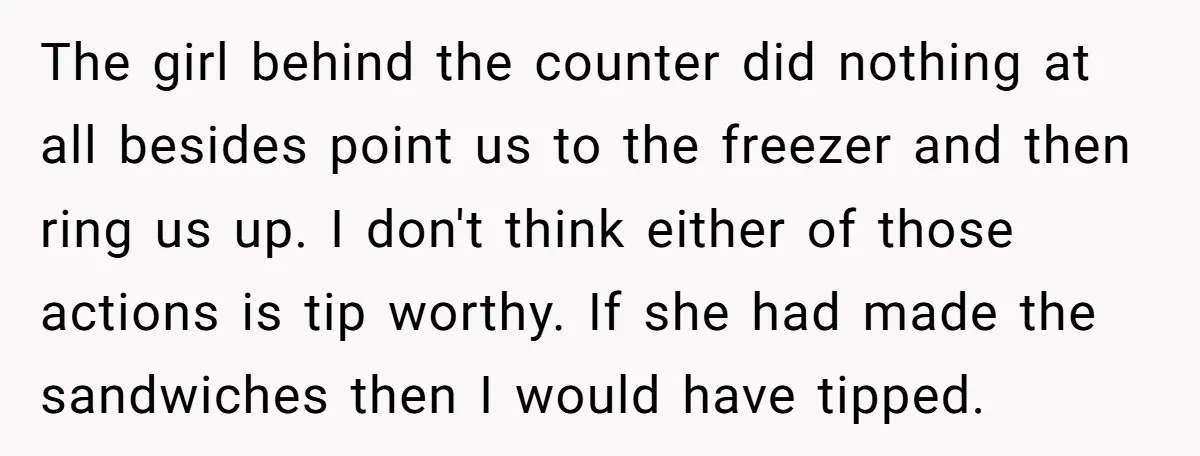 The girl behind the counter did nothing at all besides point us to the freezer and then ring us up. I don't think either of those actions is tip worthy....