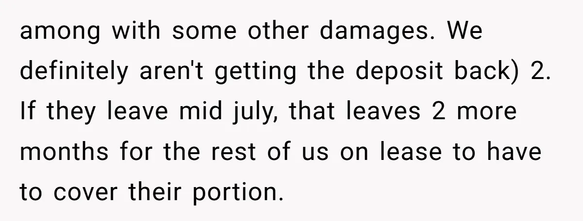 among with some other damages. We definitely aren't getting the deposit back) 2. If they leave mid july, that leaves 2 more months for the rest of us on lease...