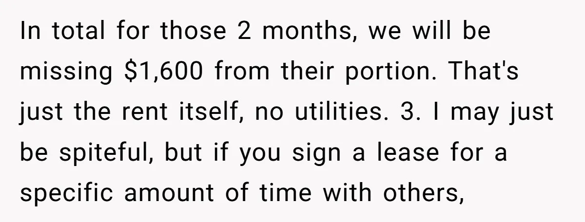 In total for those 2 months, we will be missing $1,600 from their portion. That's just the rent itself, no utilities. 3. I may just be spiteful, but if you...