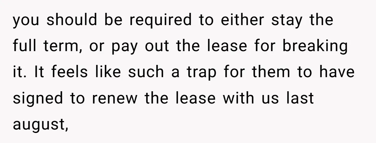you should be required to either stay the full term, or pay out the lease for breaking it. It feels like such a trap for them to have signed to...
