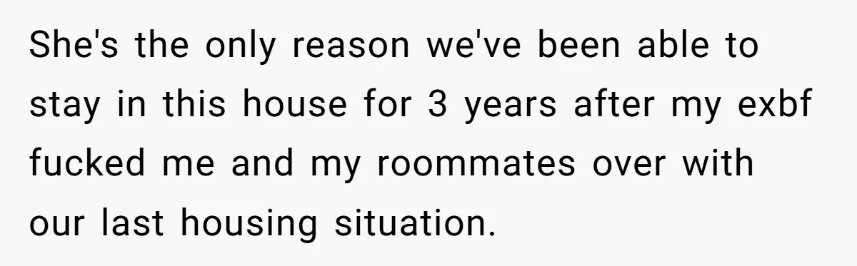 She's the only reason we've been able to stay in this house for 3 years after my exbf fucked me and my roommates over with our last housing situation.