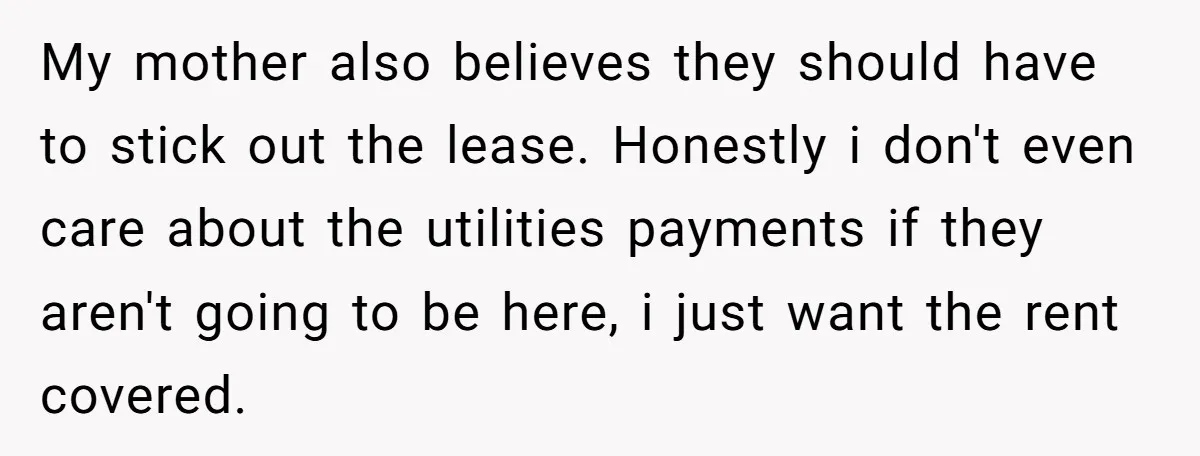 My mother also believes they should have to stick out the lease. Honestly i don't even care about the utilities payments if they aren't going to be here, i just...