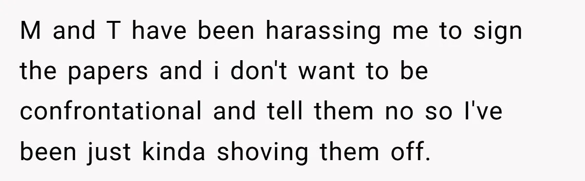 M and T have been harassing me to sign the papers and i don't want to be confrontational and tell them no so I've been just kinda shoving them off.