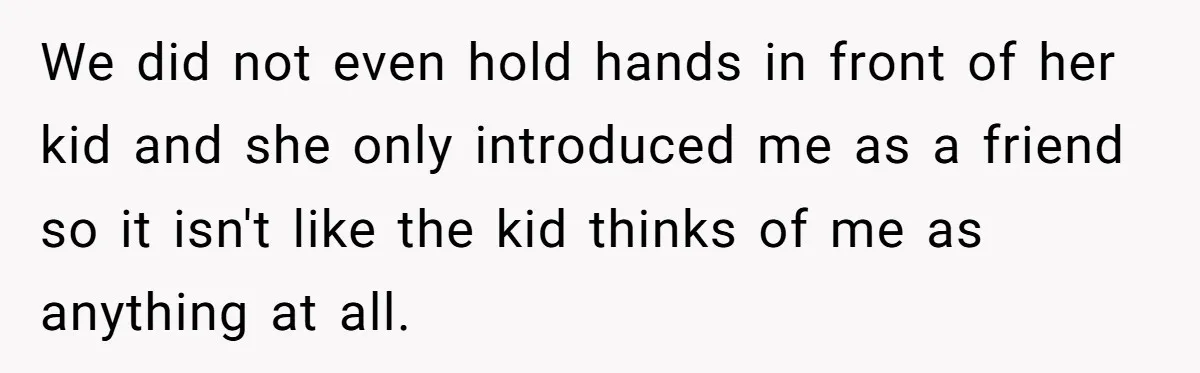 We did not even hold hands in front of her kid and she only introduced me as a friend so it isn't like the kid thinks of me as anything...