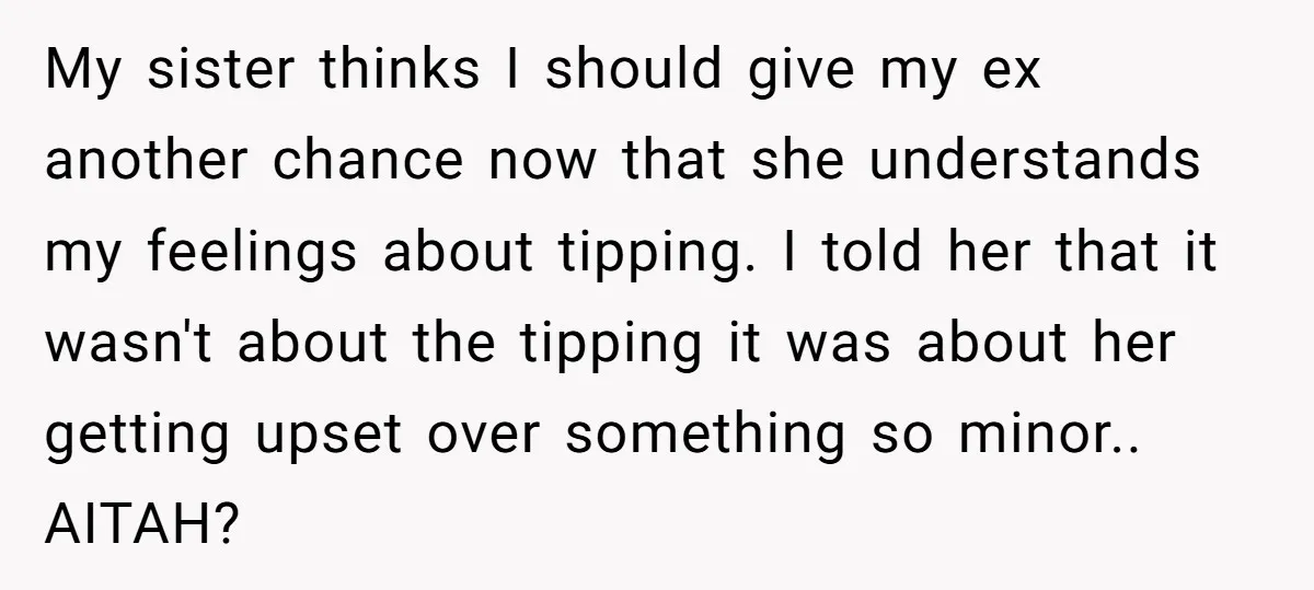 My sister thinks I should give my ex another chance now that she understands my feelings about tipping. I told her that it wasn't about the tipping it was about...