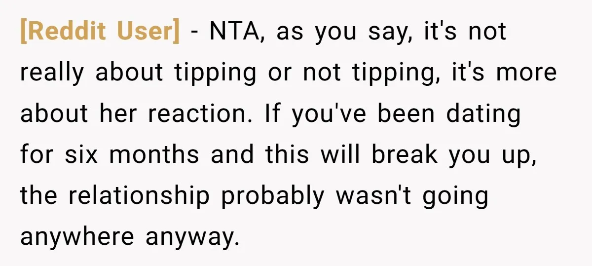 [Reddit User] − NTA, as you say, it's not really about tipping or not tipping, it's more about her reaction. If you've been dating for six months and this will...