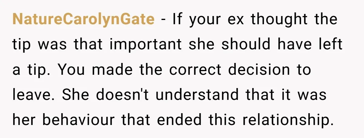 NatureCarolynGate − If your ex thought the tip was that important she should have left a tip. You made the correct decision to leave. She doesn't understand that it was...