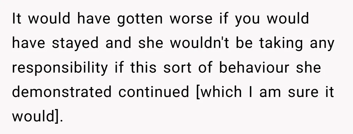 It would have gotten worse if you would have stayed and she wouldn't be taking any responsibility if this sort of behaviour she demonstrated continued [which I am sure it...