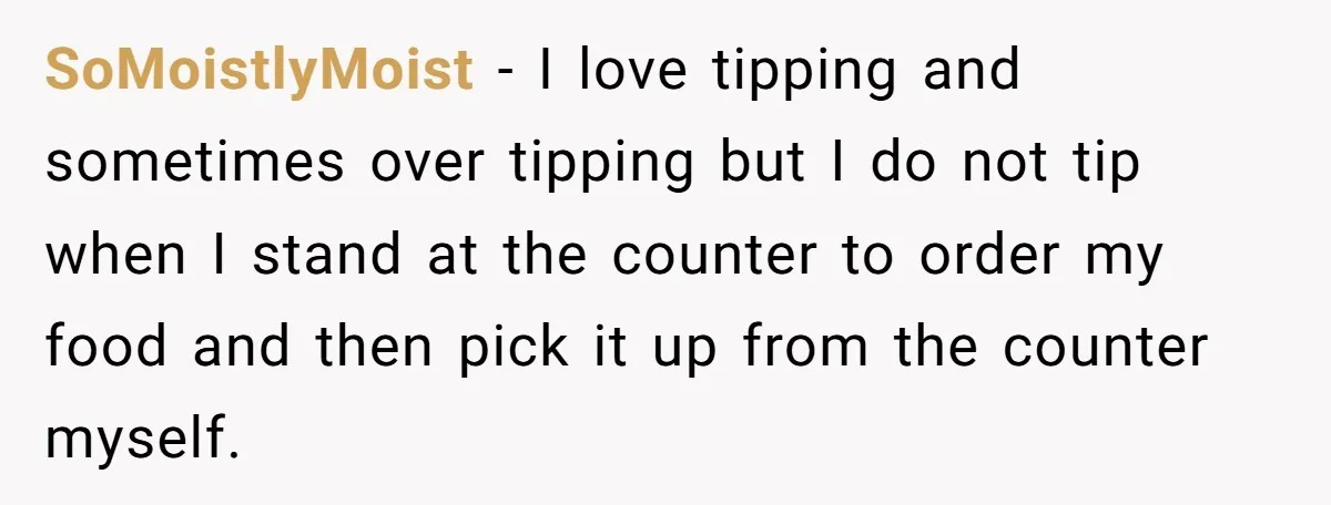 SoMoistlyMoist − I love tipping and sometimes over tipping but I do not tip when I stand at the counter to order my food and then pick it up from...
