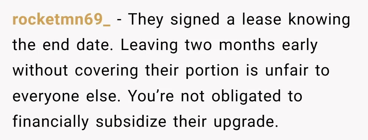 rocketmn69_ − They signed a lease knowing the end date. Leaving two months early without covering their portion is unfair to everyone else. You’re not obligated to financially subsidize their...