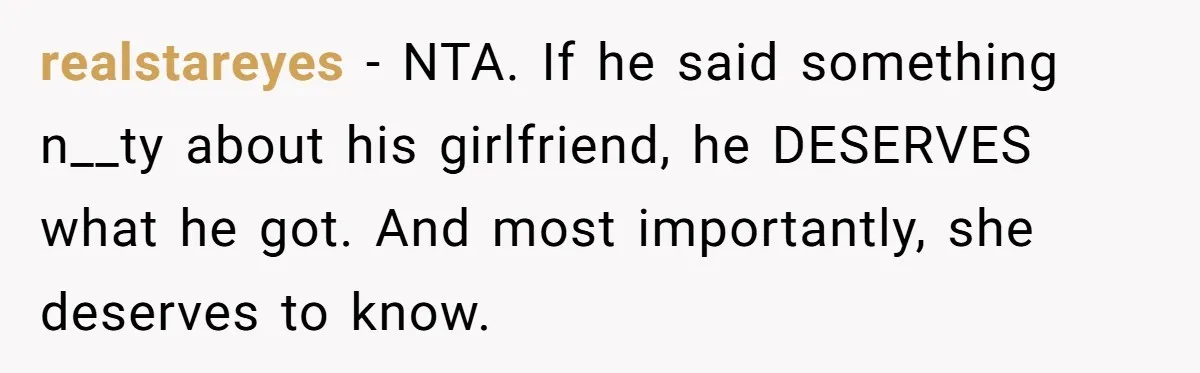 realstareyes − NTA. If he said something n__ty about his girlfriend, he DESERVES what he got. And most importantly, she deserves to know.