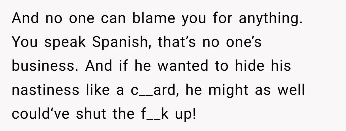 And no one can blame you for anything. You speak Spanish, that’s no one’s business. And if he wanted to hide his nastiness like a c__ard, he might as well...