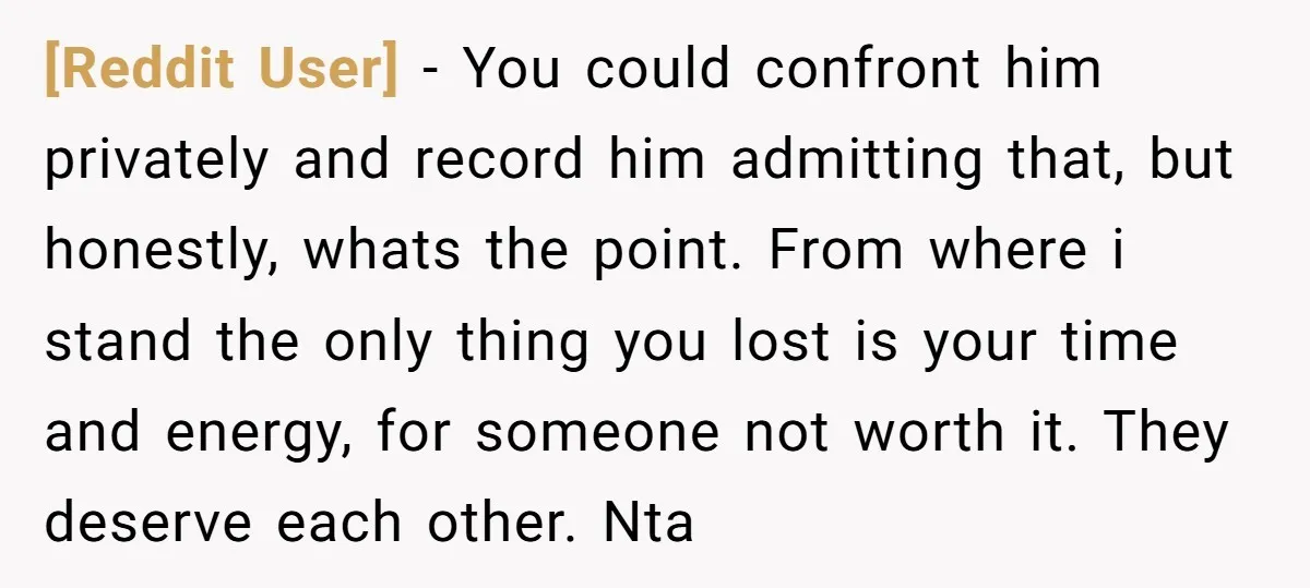 [Reddit User] − You could confront him privately and record him admitting that, but honestly, whats the point. From where i stand the only thing you lost is your time...