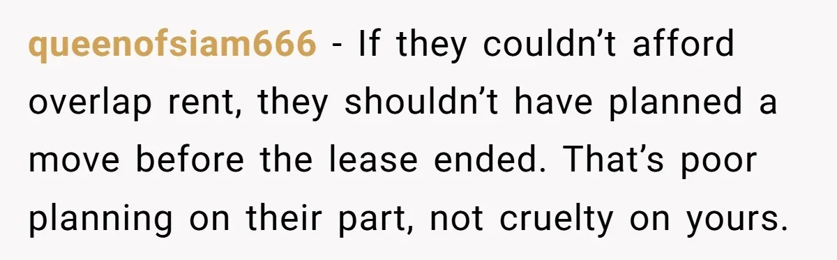 queenofsiam666 − If they couldn’t afford overlap rent, they shouldn’t have planned a move before the lease ended. That’s poor planning on their part, not cruelty on yours.