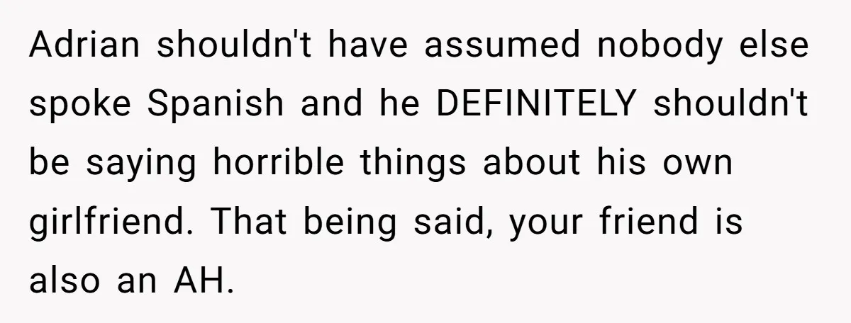 Adrian shouldn't have assumed nobody else spoke Spanish and he DEFINITELY shouldn't be saying horrible things about his own girlfriend. That being said, your friend is also an AH.