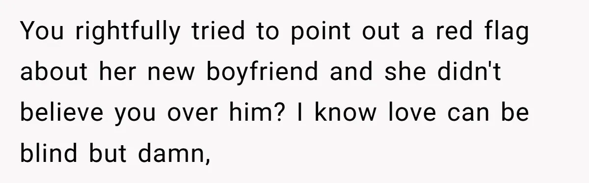 You rightfully tried to point out a red flag about her new boyfriend and she didn't believe you over him? I know love can be blind but damn,