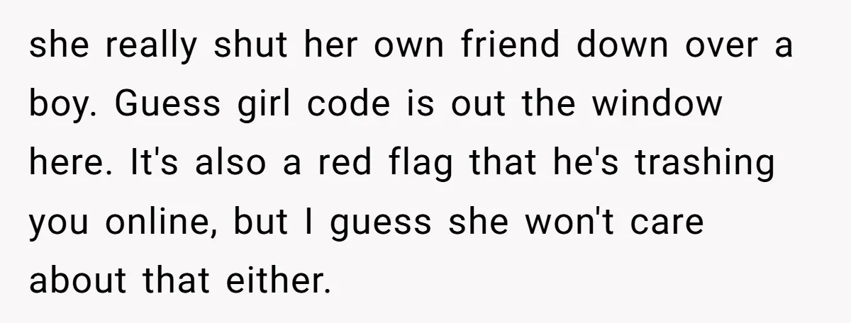 she really shut her own friend down over a boy. Guess girl code is out the window here. It's also a red flag that he's trashing you online, but I...