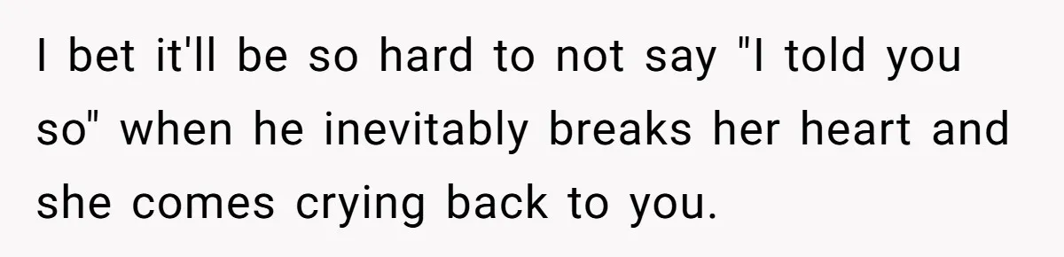 I bet it'll be so hard to not say "I told you so" when he inevitably breaks her heart and she comes crying back to you.