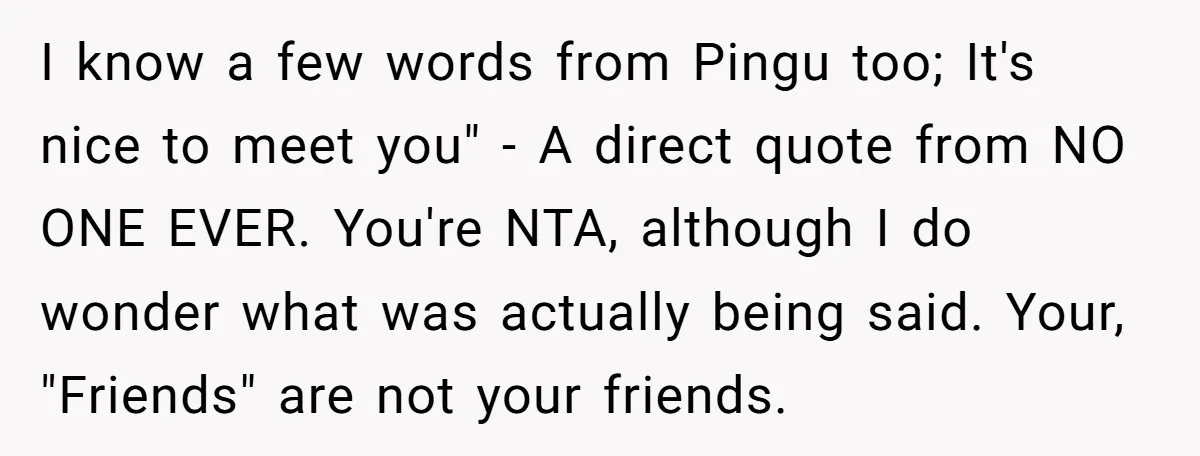 I know a few words from Pingu too; It's nice to meet you" - A direct quote from NO ONE EVER. You're NTA, although I do wonder what was actually...