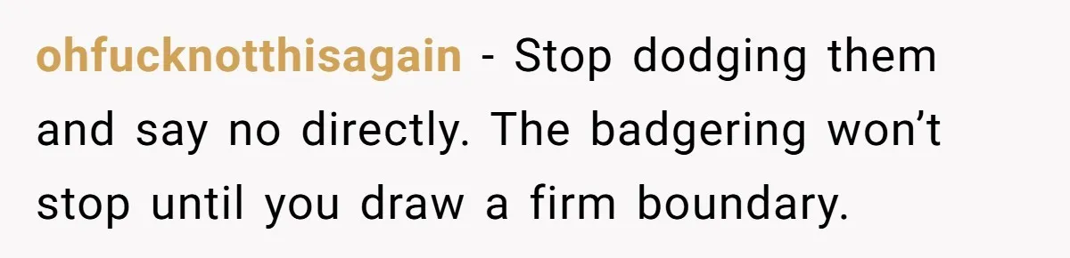 ohfucknotthisagain − Stop dodging them and say no directly. The badgering won’t stop until you draw a firm boundary.