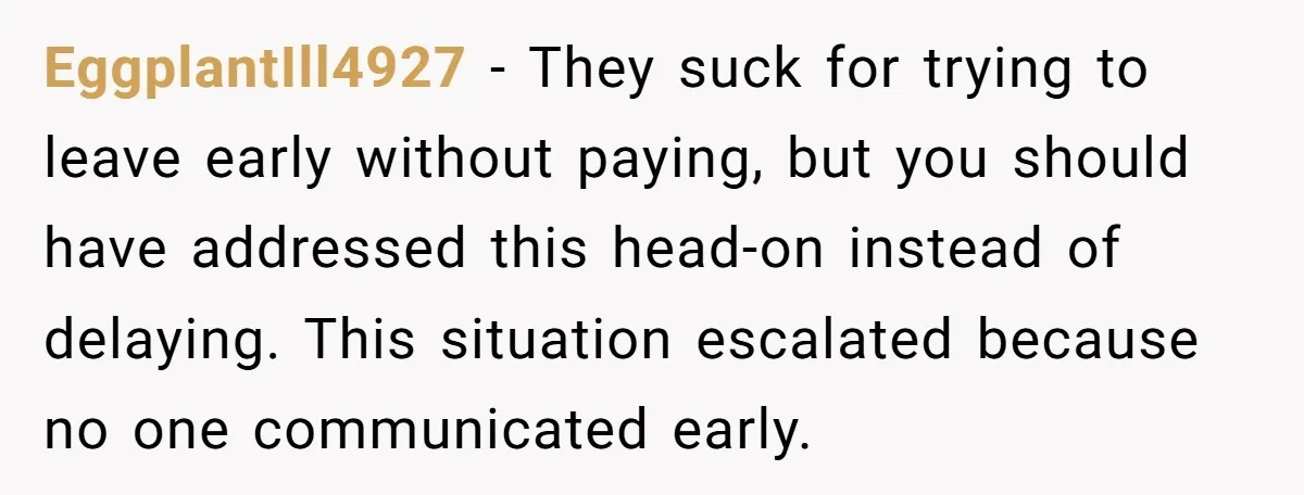 EggplantIll4927 − They suck for trying to leave early without paying, but you should have addressed this head-on instead of delaying. This situation escalated because no one communicated early.