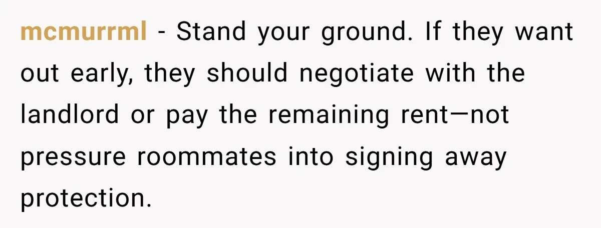 mcmurrml − Stand your ground. If they want out early, they should negotiate with the landlord or pay the remaining rent—not pressure roommates into signing away protection.
