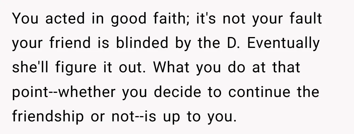 You acted in good faith; it's not your fault your friend is blinded by the D. Eventually she'll figure it out. What you do at that point--whether you decide to...