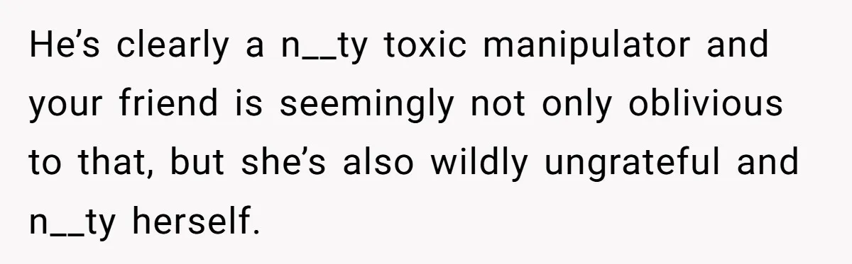He’s clearly a n__ty toxic manipulator and your friend is seemingly not only oblivious to that, but she’s also wildly ungrateful and n__ty herself.