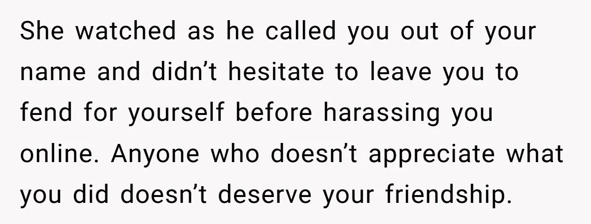 She watched as he called you out of your name and didn’t hesitate to leave you to fend for yourself before harassing you online. Anyone who doesn’t appreciate what you...