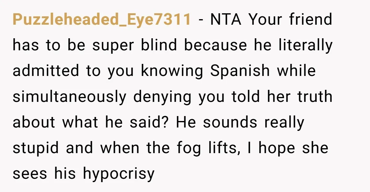 Puzzleheaded_Eye7311 − NTA Your friend has to be super blind because he literally admitted to you knowing Spanish while simultaneously denying you told her truth about what he said? He...