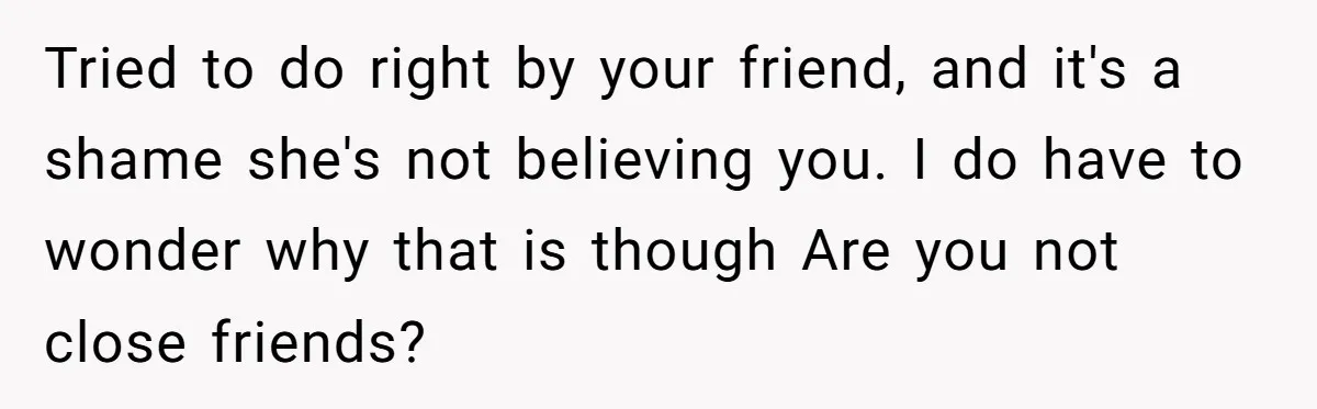 Tried to do right by your friend, and it's a shame she's not believing you. I do have to wonder why that is though Are you not close friends?