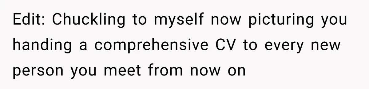 Edit: Chuckling to myself now picturing you handing a comprehensive CV to every new person you meet from now on