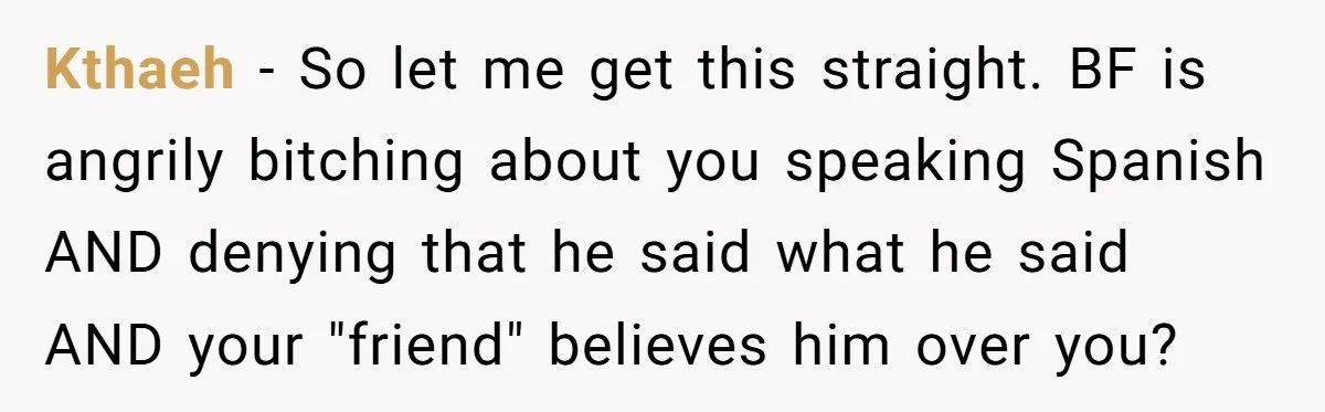 Kthaeh − So let me get this straight. BF is angrily bitching about you speaking Spanish AND denying that he said what he said AND your "friend" believes him over...