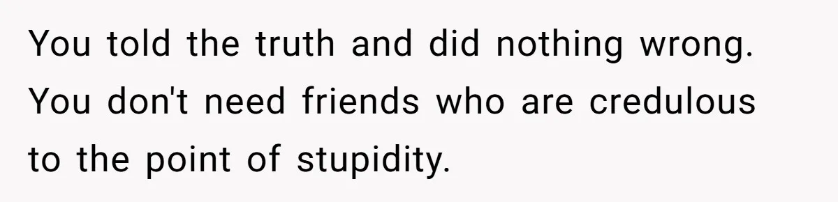 You told the truth and did nothing wrong. You don't need friends who are credulous to the point of stupidity.