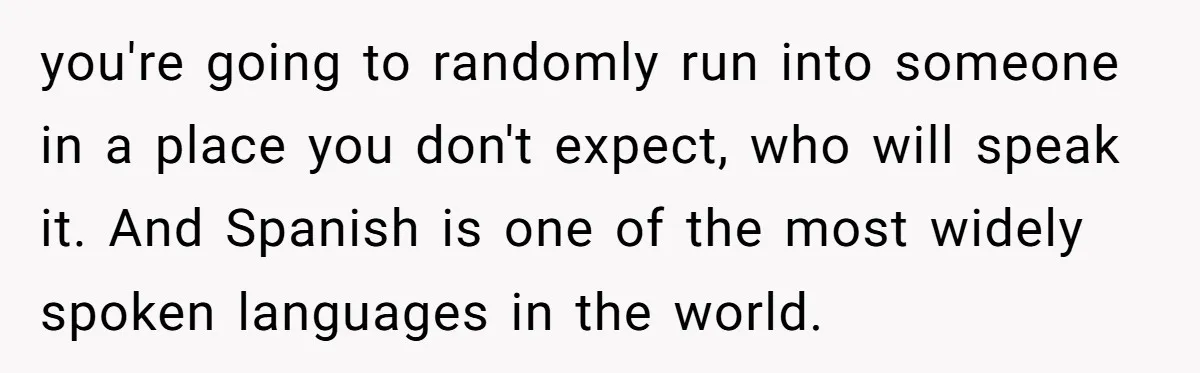 you're going to randomly run into someone in a place you don't expect, who will speak it. And Spanish is one of the most widely spoken languages in the world.