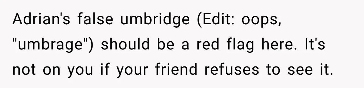 Adrian's false umbridge (Edit: oops, "umbrage") should be a red flag here. It's not on you if your friend refuses to see it.