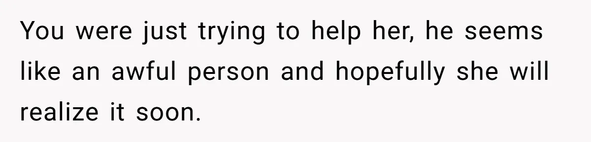 You were just trying to help her, he seems like an awful person and hopefully she will realize it soon.