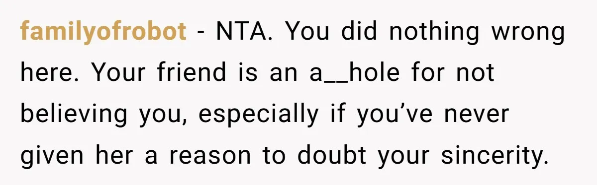 familyofrobot − NTA. You did nothing wrong here. Your friend is an a__hole for not believing you, especially if you’ve never given her a reason to doubt your sincerity.